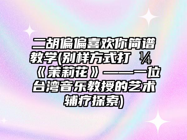 二胡偏偏喜歡你簡譜教學(別樣方式打開《茉莉花》——一位臺灣音樂教授的藝術輔療探索)