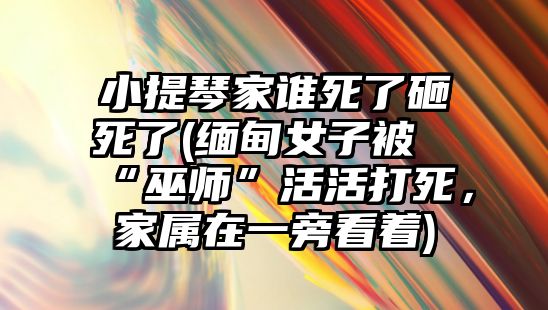 小提琴家誰死了砸死了(緬甸女子被“巫師”活活打死，家屬在一旁看著)