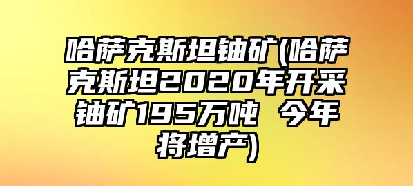 哈薩克斯坦鈾礦(哈薩克斯坦2020年開采鈾礦195萬噸 今年將增產)