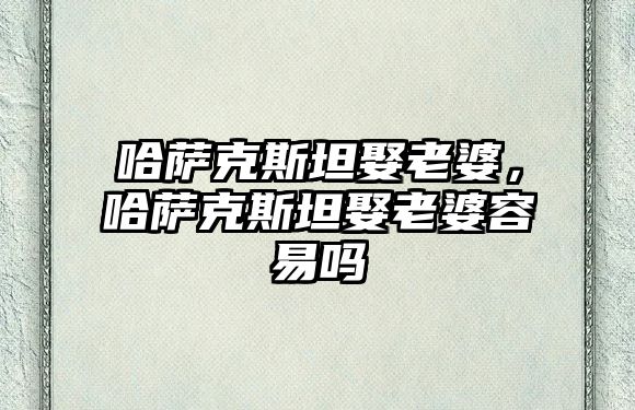 哈薩克斯坦娶老婆，哈薩克斯坦娶老婆容易嗎