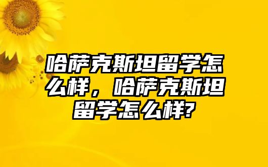 哈薩克斯坦留學怎么樣，哈薩克斯坦留學怎么樣?