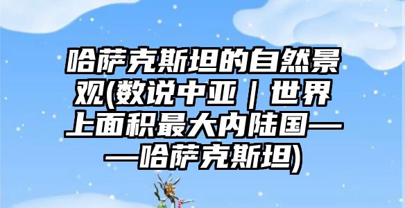 哈薩克斯坦的自然景觀(數說中亞｜世界上面積最大內陸國——哈薩克斯坦)