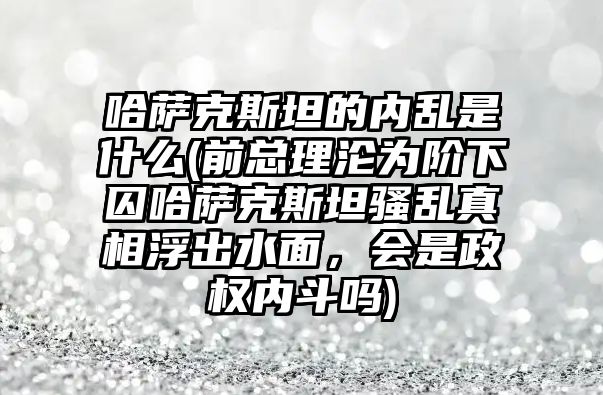 哈薩克斯坦的內亂是什么(前總理淪為階下囚哈薩克斯坦騷亂真相浮出水面，會是政權內斗嗎)