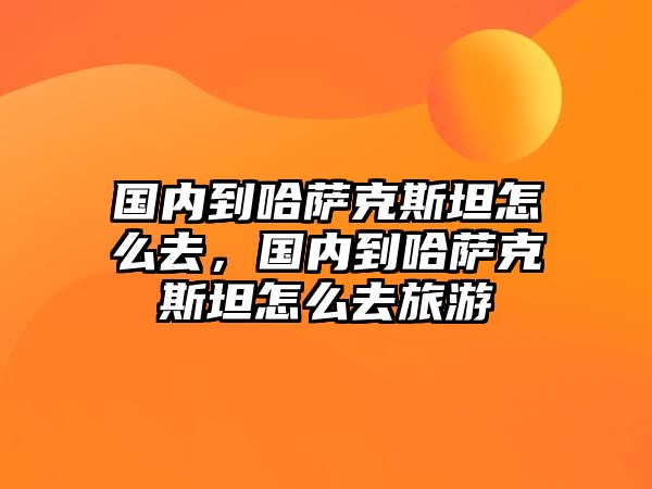 國內到哈薩克斯坦怎么去，國內到哈薩克斯坦怎么去旅游