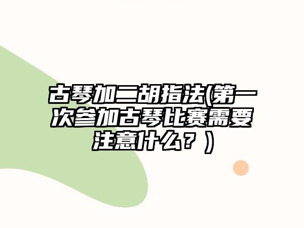 古琴加二胡指法(第一次參加古琴比賽需要注意什么？)