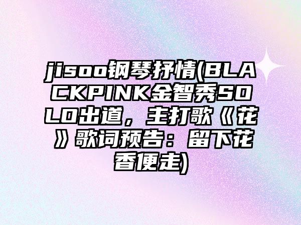 jisoo鋼琴抒情(BLACKPINK金智秀SOLO出道，主打歌《花》歌詞預告：留下花香便走)