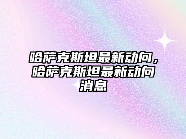 哈薩克斯坦最新動向，哈薩克斯坦最新動向消息