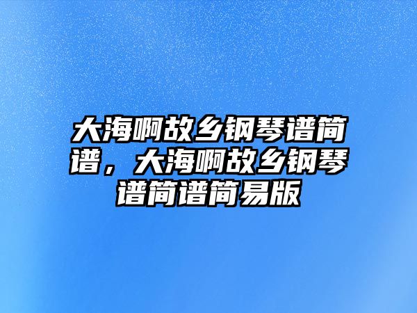 大海啊故鄉鋼琴譜簡譜，大海啊故鄉鋼琴譜簡譜簡易版