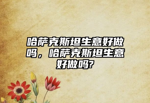 哈薩克斯坦生意好做嗎，哈薩克斯坦生意好做嗎?