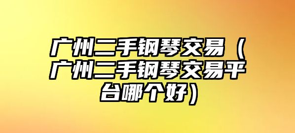 廣州二手鋼琴交易（廣州二手鋼琴交易平臺哪個好）