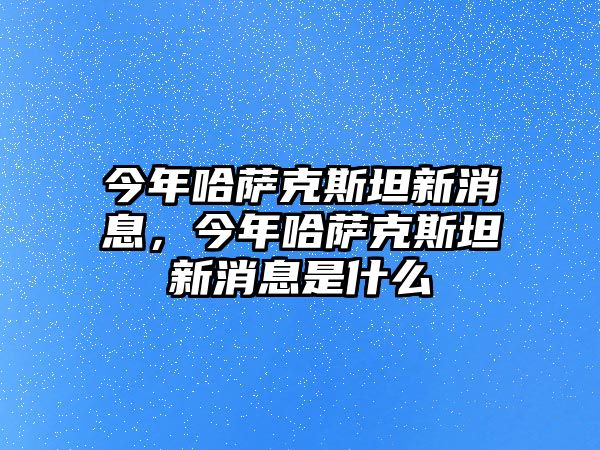 今年哈薩克斯坦新消息，今年哈薩克斯坦新消息是什么