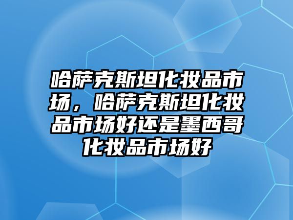 哈薩克斯坦化妝品市場，哈薩克斯坦化妝品市場好還是墨西哥化妝品市場好