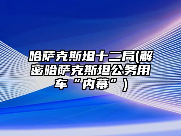 哈薩克斯坦十二局(解密哈薩克斯坦公務(wù)用車“內(nèi)幕”)