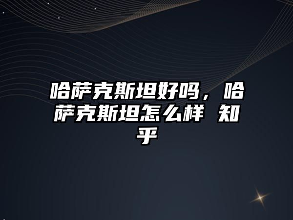 哈薩克斯坦好嗎，哈薩克斯坦怎么樣 知乎