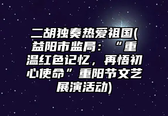 二胡獨奏熱愛祖國(益陽市監局：“重溫紅色記憶，再悟初心使命”重陽節文藝展演活動)