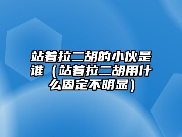 站著拉二胡的小伙是誰（站著拉二胡用什么固定不明顯）