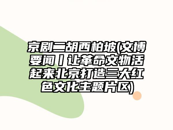 京劇二胡西柏坡(文博要聞丨讓革命文物活起來北京打造三大紅色文化主題片區)