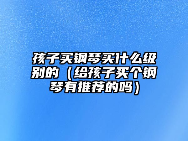 孩子買鋼琴買什么級別的（給孩子買個鋼琴有推薦的嗎）