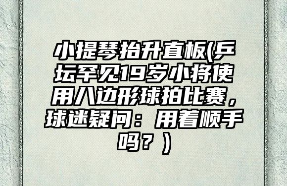 小提琴抬升直板(乒壇罕見19歲小將使用八邊形球拍比賽，球迷疑問：用著順手嗎？)