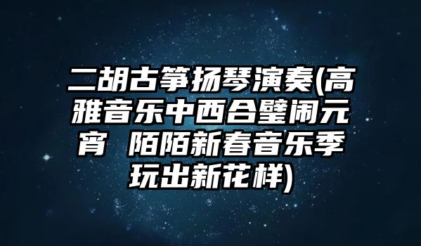 二胡古箏揚(yáng)琴演奏(高雅音樂(lè)中西合璧鬧元宵 陌陌新春音樂(lè)季玩出新花樣)