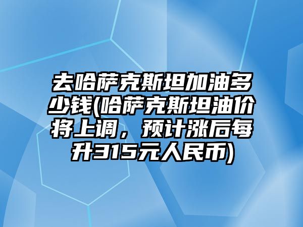 去哈薩克斯坦加油多少錢(哈薩克斯坦油價將上調，預計漲后每升315元人民幣)