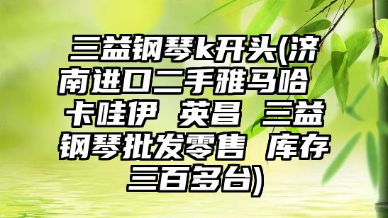 三益鋼琴k開頭(濟南進口二手雅馬哈 卡哇伊 英昌 三益鋼琴批發零售 庫存三百多臺)