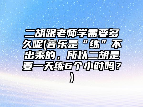 二胡跟老師學需要多久呢(音樂是“練”不出來的，所以二胡是要一天練6個小時嗎？)