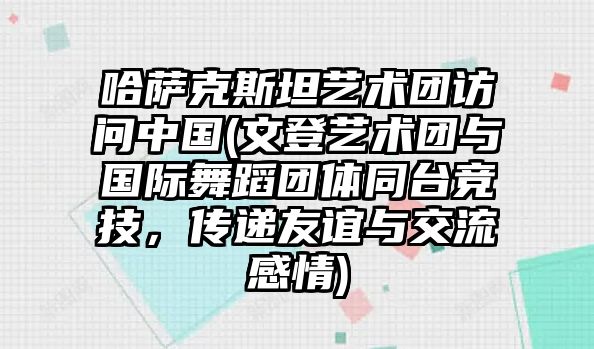 哈薩克斯坦藝術(shù)團(tuán)訪問中國(文登藝術(shù)團(tuán)與國際舞蹈團(tuán)體同臺(tái)競(jìng)技，傳遞友誼與交流感情)