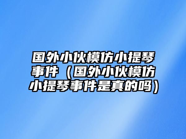 國外小伙模仿小提琴事件（國外小伙模仿小提琴事件是真的嗎）