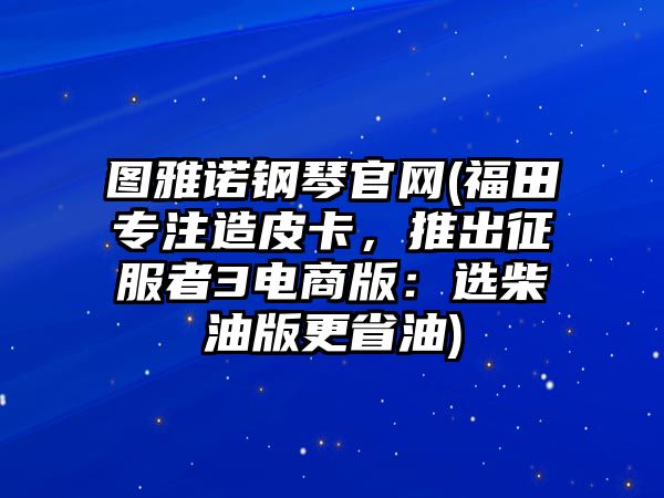 圖雅諾鋼琴官網(福田專注造皮卡，推出征服者3電商版：選柴油版更省油)