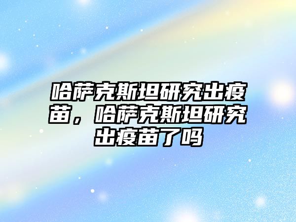 哈薩克斯坦研究出疫苗，哈薩克斯坦研究出疫苗了嗎