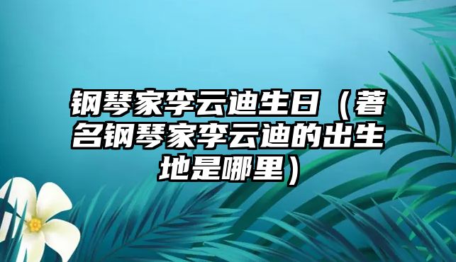 鋼琴家李云迪生日（著名鋼琴家李云迪的出生地是哪里）