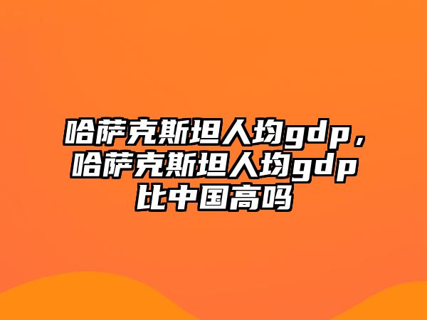 哈薩克斯坦人均gdp，哈薩克斯坦人均gdp比中國高嗎