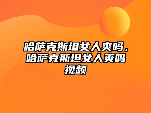 哈薩克斯坦女人爽嗎，哈薩克斯坦女人爽嗎視頻