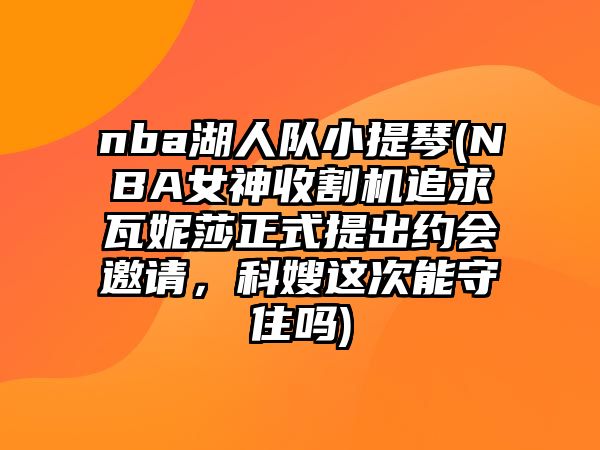 nba湖人隊小提琴(NBA女神收割機追求瓦妮莎正式提出約會邀請，科嫂這次能守住嗎)