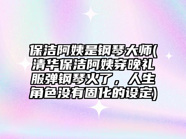 保潔阿姨是鋼琴大師(清華保潔阿姨穿晚禮服彈鋼琴火了，人生角色沒有固化的設定)