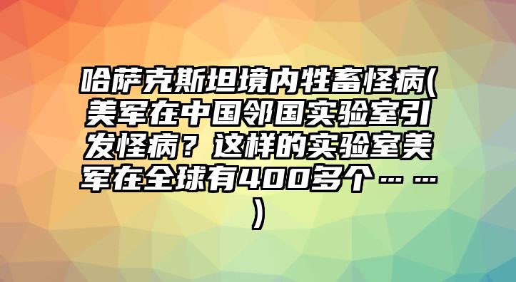 哈薩克斯坦境內牲畜怪病(美軍在中國鄰國實驗室引發怪病？這樣的實驗室美軍在全球有400多個……)