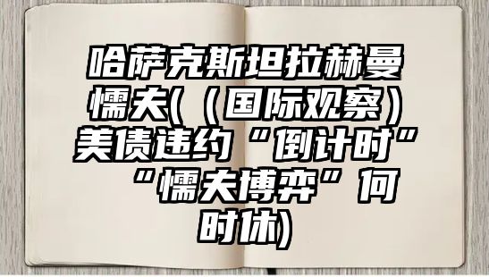 哈薩克斯坦拉赫曼懦夫(（國際觀察）美債違約“倒計(jì)時(shí)” “懦夫博弈”何時(shí)休)