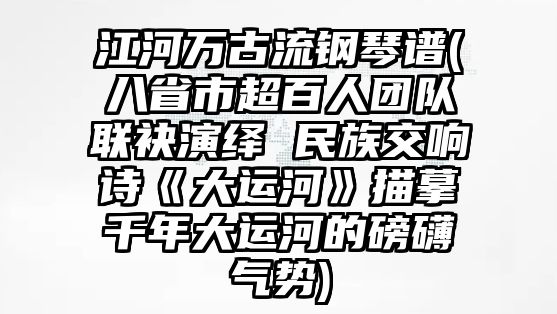 江河萬古流鋼琴譜(八省市超百人團隊聯袂演繹 民族交響詩《大運河》描摹千年大運河的磅礴氣勢)