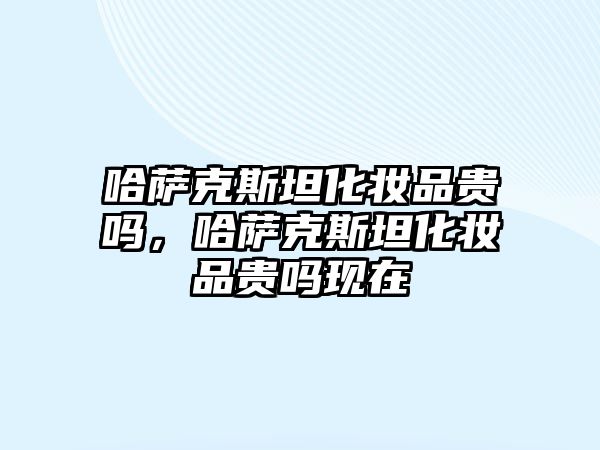 哈薩克斯坦化妝品貴嗎，哈薩克斯坦化妝品貴嗎現在