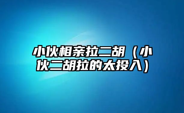 小伙相親拉二胡（小伙二胡拉的太投入）