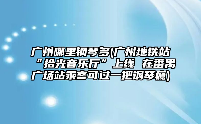 廣州哪里鋼琴多(廣州地鐵站“拾光音樂廳”上線 在番禺廣場站乘客可過一把鋼琴癮)