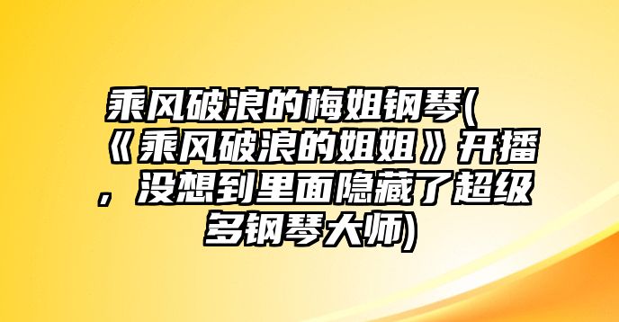 乘風破浪的梅姐鋼琴(《乘風破浪的姐姐》開播，沒想到里面隱藏了超級多鋼琴大師)