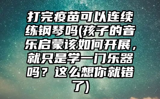 打完疫苗可以連續(xù)練鋼琴嗎(孩子的音樂啟蒙該如何開展，就只是學(xué)一門樂器嗎？這么想你就錯了)