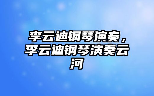 李云迪鋼琴演奏，李云迪鋼琴演奏云河