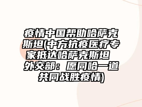 疫情中國幫助哈薩克斯坦(中方抗疫醫療專家抵達哈薩克斯坦 外交部：愿同哈一道共同戰勝疫情)