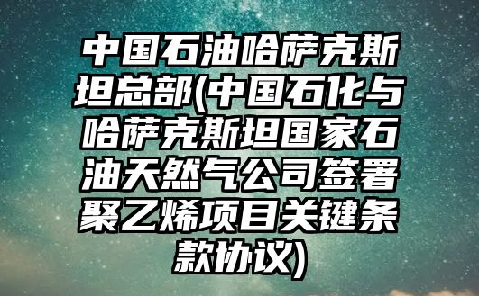 中國石油哈薩克斯坦總部(中國石化與哈薩克斯坦國家石油天然氣公司簽署聚乙烯項目關鍵條款協(xié)議)