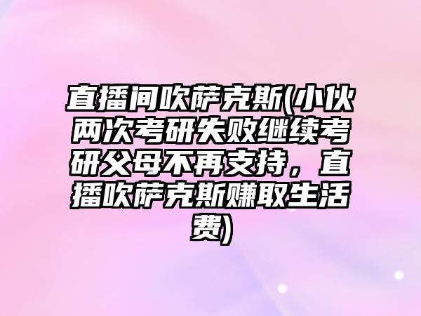 直播間吹薩克斯(小伙兩次考研失敗繼續(xù)考研父母不再支持，直播吹薩克斯賺取生活費)