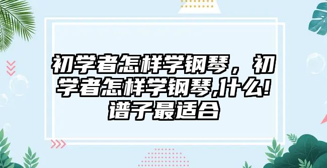 初學者怎樣學鋼琴，初學者怎樣學鋼琴,什么!譜子最適合