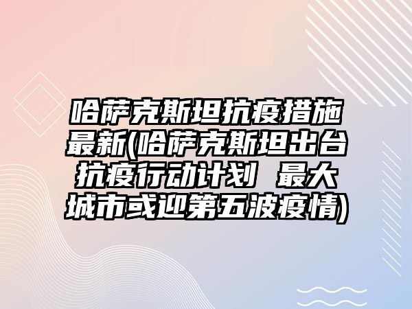 哈薩克斯坦抗疫措施最新(哈薩克斯坦出臺抗疫行動計劃 最大城市或迎第五波疫情)